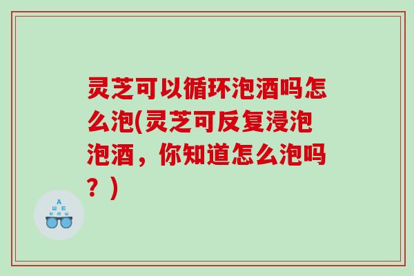 灵芝可以循环泡酒吗怎么泡(灵芝可反复浸泡泡酒，你知道怎么泡吗？)