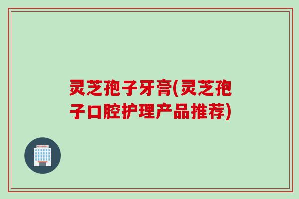 灵芝孢子牙膏(灵芝孢子口腔护理产品推荐)