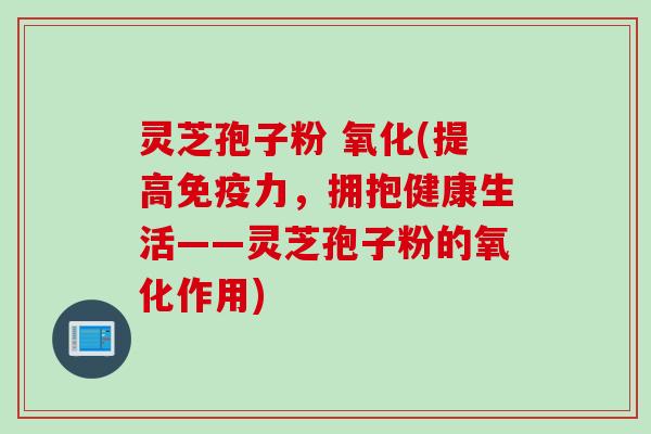 灵芝孢子粉 氧化(提高免疫力，拥抱健康生活——灵芝孢子粉的氧化作用)