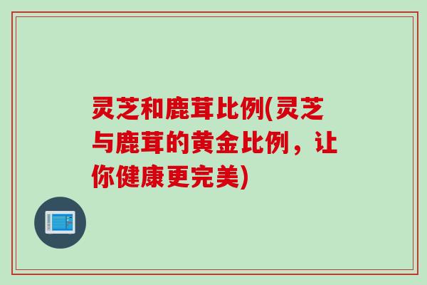 灵芝和鹿茸比例(灵芝与鹿茸的黄金比例，让你健康更完美)