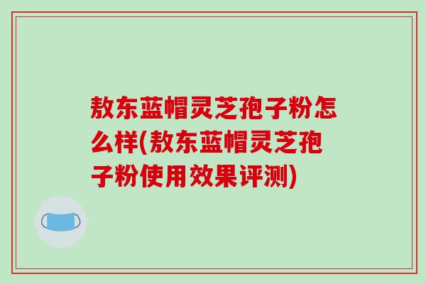 敖东蓝帽灵芝孢子粉怎么样(敖东蓝帽灵芝孢子粉使用效果评测)