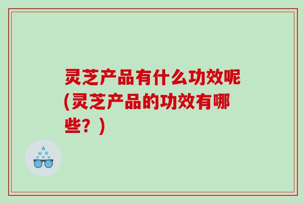灵芝产品有什么功效呢(灵芝产品的功效有哪些？)