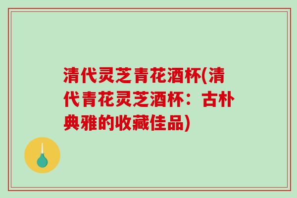 清代灵芝青花酒杯(清代青花灵芝酒杯：古朴典雅的收藏佳品)