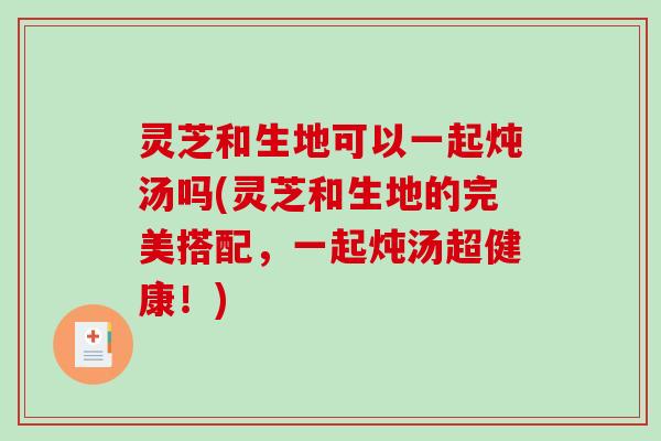 灵芝和生地可以一起炖汤吗(灵芝和生地的完美搭配，一起炖汤超健康！)