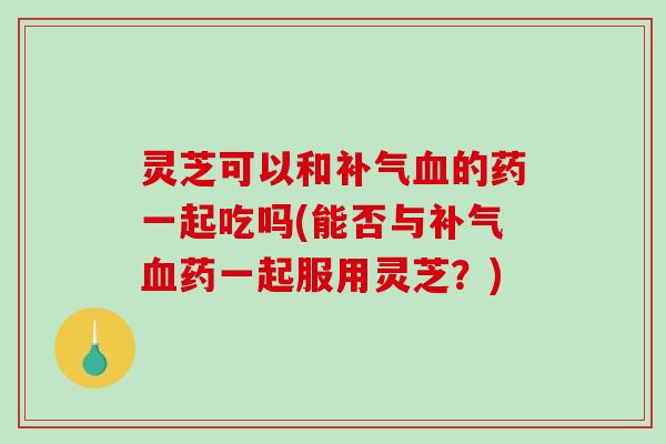 灵芝可以和补气血的药一起吃吗(能否与补气血药一起服用灵芝？)