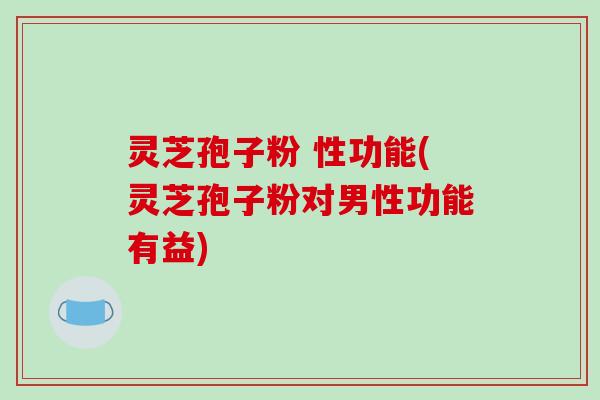 灵芝孢子粉 性功能(灵芝孢子粉对男性功能有益) 灵芝孢子粉 性功能(灵芝孢子粉对男性功能有益)