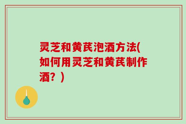 灵芝和黄芪泡酒方法(如何用灵芝和黄芪制作酒？)