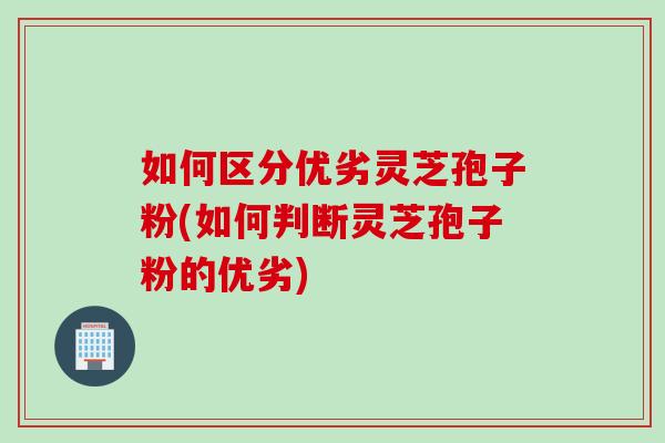 如何区分优劣灵芝孢子粉(如何判断灵芝孢子粉的优劣)