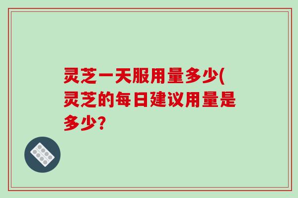 灵芝一天服用量多少(灵芝的每日建议用量是多少？
