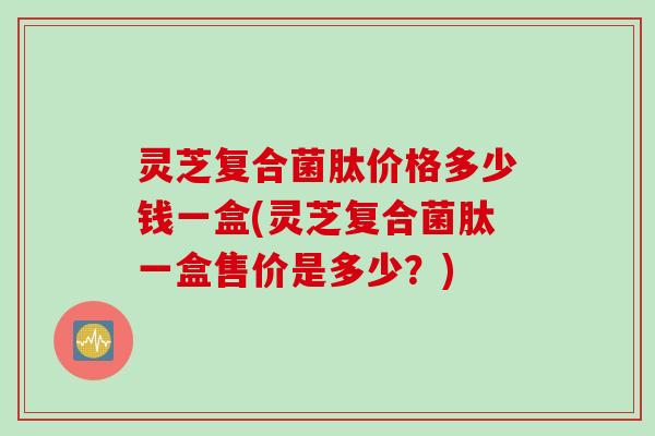 灵芝复合菌肽价格多少钱一盒(灵芝复合菌肽一盒售价是多少？)
