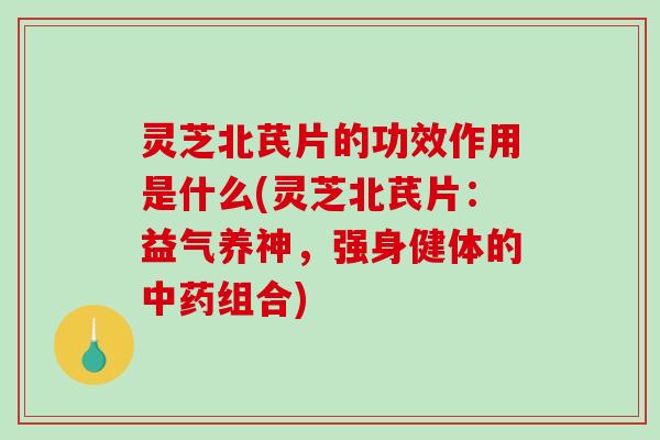 灵芝北芪片的功效作用是什么(灵芝北芪片：益气养神，强身健体的中药组合)