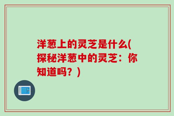 洋葱上的灵芝是什么(探秘洋葱中的灵芝：你知道吗？)