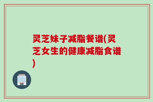 灵芝妹子减脂餐谱(灵芝女生的健康减脂食谱)