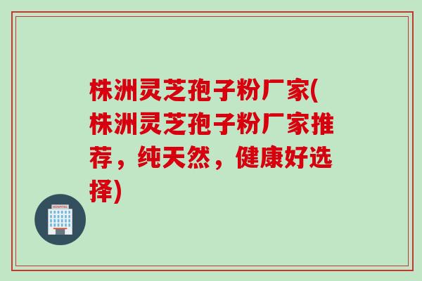 株洲灵芝孢子粉厂家(株洲灵芝孢子粉厂家推荐，纯天然，健康好选择)