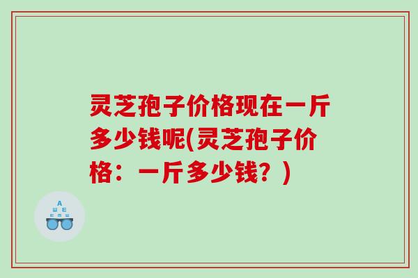 灵芝孢子价格现在一斤多少钱呢(灵芝孢子价格：一斤多少钱？)