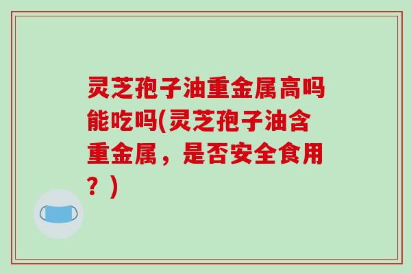 灵芝孢子油重金属高吗能吃吗(灵芝孢子油含重金属，是否安全食用？)