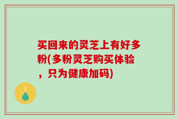 买回来的灵芝上有好多粉(多粉灵芝购买体验，只为健康加码)