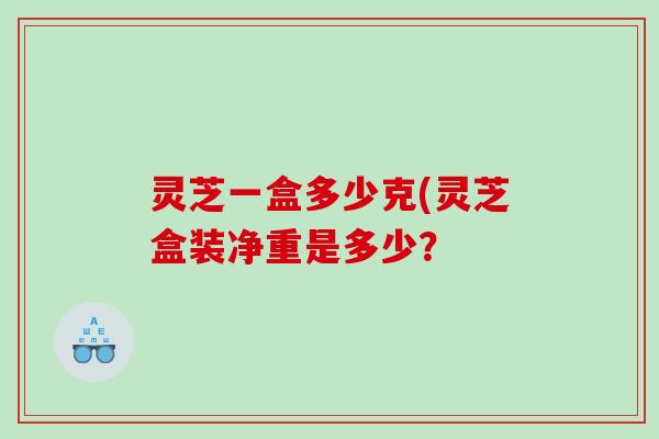 灵芝一盒多少克(灵芝盒装净重是多少？