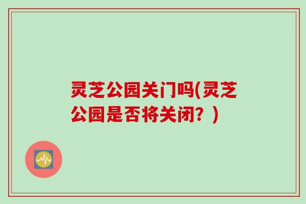 灵芝公园关门吗(灵芝公园是否将关闭？)