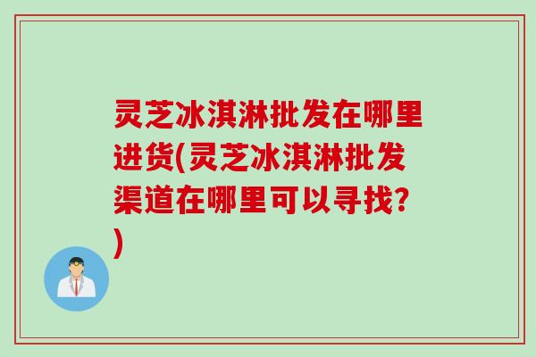 灵芝冰淇淋批发在哪里进货(灵芝冰淇淋批发渠道在哪里可以寻找？)