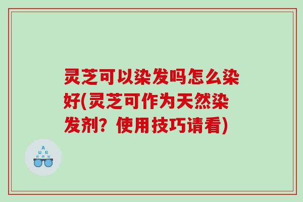 灵芝可以染发吗怎么染好(灵芝可作为天然染发剂？使用技巧请看)