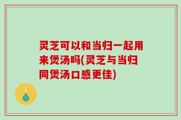 灵芝可以和当归一起用来煲汤吗(灵芝与当归同煲汤口感更佳) 灵芝可以和当归一起用来煲汤吗(灵芝与当归同煲汤口感更佳)