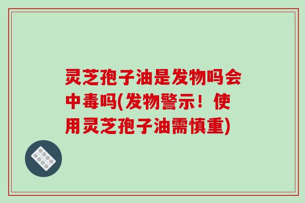 灵芝孢子油是发物吗会中毒吗(发物警示！使用灵芝孢子油需慎重)