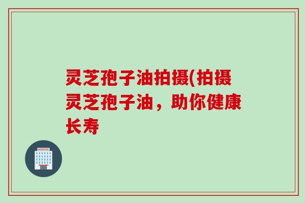 灵芝孢子油拍摄(拍摄灵芝孢子油，助你健康长寿
