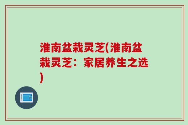 淮南盆栽灵芝(淮南盆栽灵芝：家居养生之选)