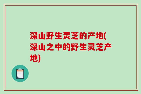 深山野生灵芝的产地(深山之中的野生灵芝产地)