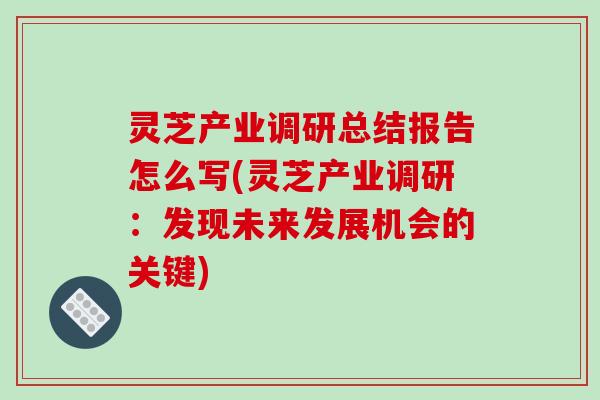 灵芝产业调研总结报告怎么写(灵芝产业调研：发现未来发展机会的关键)