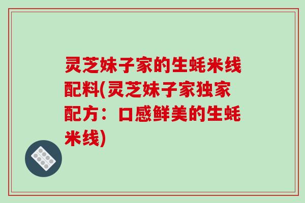 灵芝妹子家的生蚝米线配料(灵芝妹子家独家配方：口感鲜美的生蚝米线)