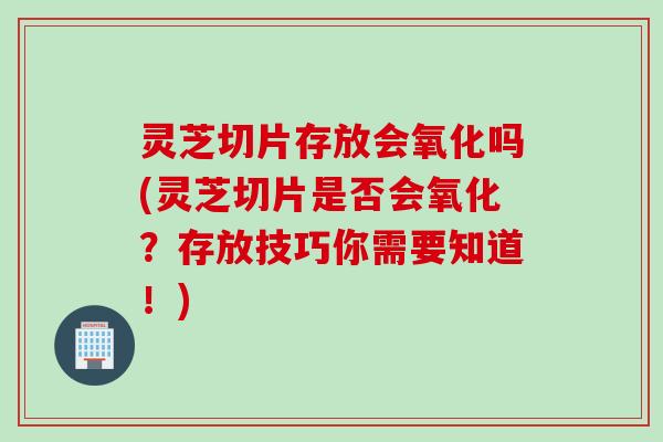 灵芝切片存放会氧化吗(灵芝切片是否会氧化?存放技巧你需要知道!) 灵芝切片存放会氧化吗(灵芝切片是否会氧化?存放技巧你需要知道!)