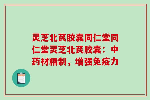 灵芝北芪胶囊同仁堂同仁堂灵芝北芪胶囊：中药材精制，增强免疫力