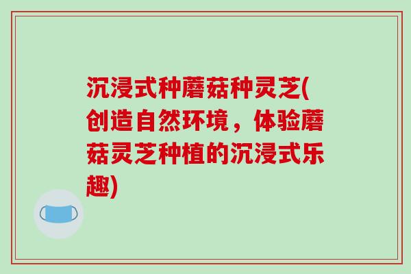沉浸式种蘑菇种灵芝(创造自然环境，体验蘑菇灵芝种植的沉浸式乐趣)