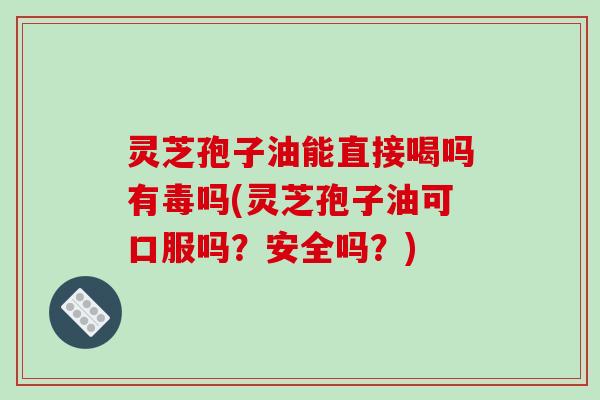灵芝孢子油能直接喝吗有毒吗(灵芝孢子油可口服吗？安全吗？)
