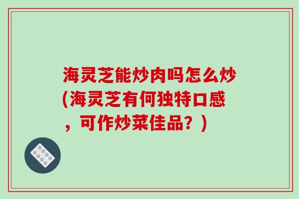 海灵芝能炒肉吗怎么炒(海灵芝有何独特口感，可作炒菜佳品？)