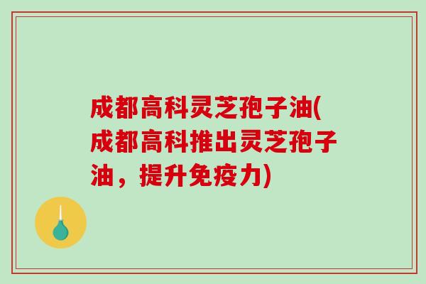 成都高科灵芝孢子油(成都高科推出灵芝孢子油，提升免疫力)