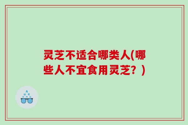 灵芝不适合哪类人(哪些人不宜食用灵芝？)