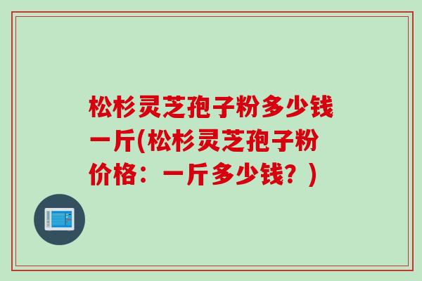 松杉灵芝孢子粉多少钱一斤(松杉灵芝孢子粉价格:一斤多少钱?) 松杉灵芝孢子粉多少钱一斤(松杉灵芝孢子粉价格:一斤多少钱?)