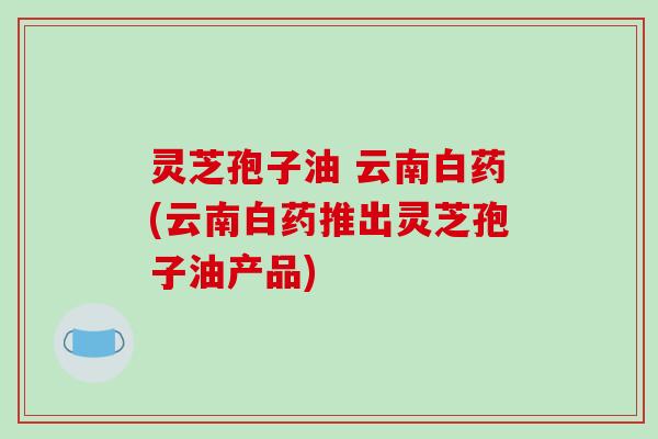 灵芝孢子油 云南白药(云南白药推出灵芝孢子油产品)