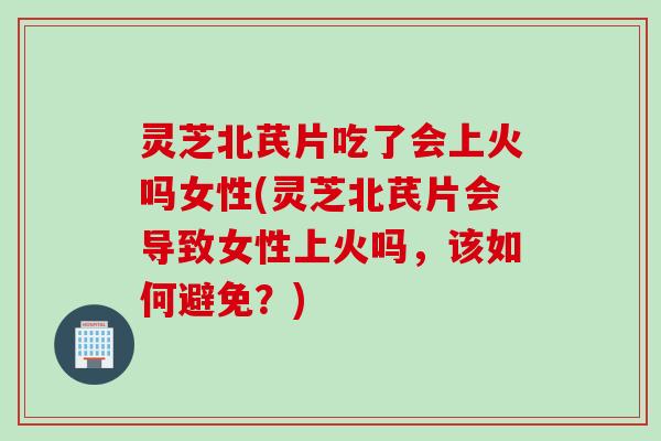 灵芝北芪片吃了会上火吗女性(灵芝北芪片会导致女性上火吗，该如何避免？)