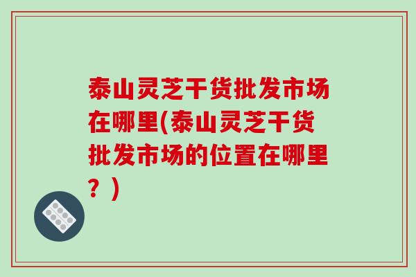 泰山灵芝干货批发市场在哪里(泰山灵芝干货批发市场的位置在哪里？)
