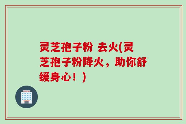 灵芝孢子粉 去火(灵芝孢子粉降火，助你舒缓身心！)