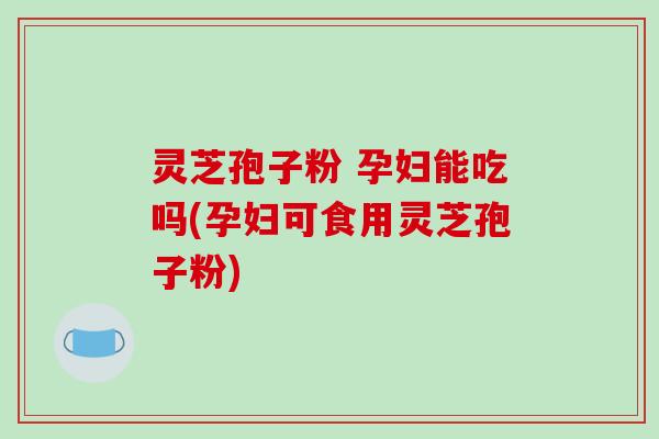 灵芝孢子粉 孕妇能吃吗(孕妇可食用灵芝孢子粉)