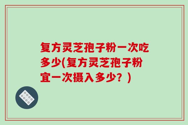 复方灵芝孢子粉一次吃多少(复方灵芝孢子粉宜一次摄入多少？)