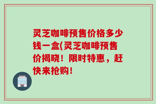 灵芝咖啡预售价格多少钱一盒(灵芝咖啡预售价揭晓!限时特惠,赶快来抢购! 灵芝咖啡预售价格多少钱一盒(灵芝咖啡预售价揭晓!限时特惠,赶快来抢购!