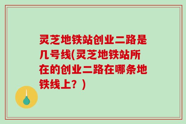 灵芝地铁站创业二路是几号线(灵芝地铁站所在的创业二路在哪条地铁线上？)