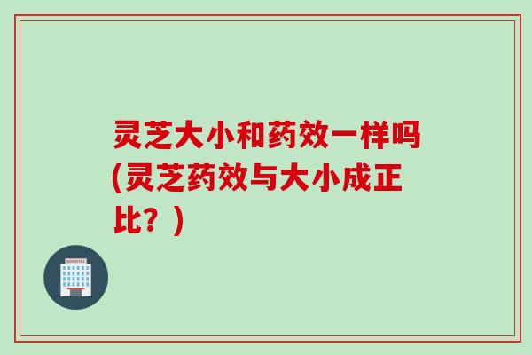 灵芝大小和药效一样吗(灵芝药效与大小成正比？)