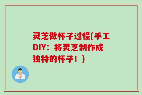灵芝做杯子过程(手工DIY：将灵芝制作成独特的杯子！)